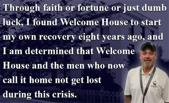 Through faith or fortune or just dumb  luck, I found Welcome House to start  my own recovery eight years ago, and I am determined that Welcome House and the men who now call it home not get lost  during this crisis.